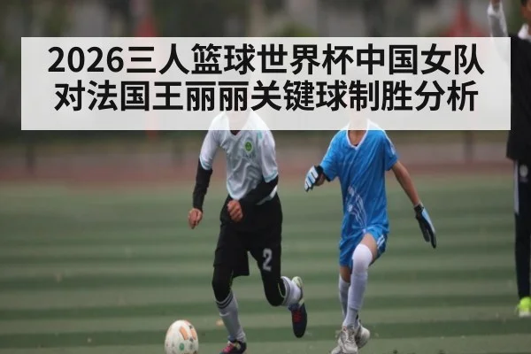 2026三人篮球世界杯中国女队对法国王丽丽关键球制胜分析