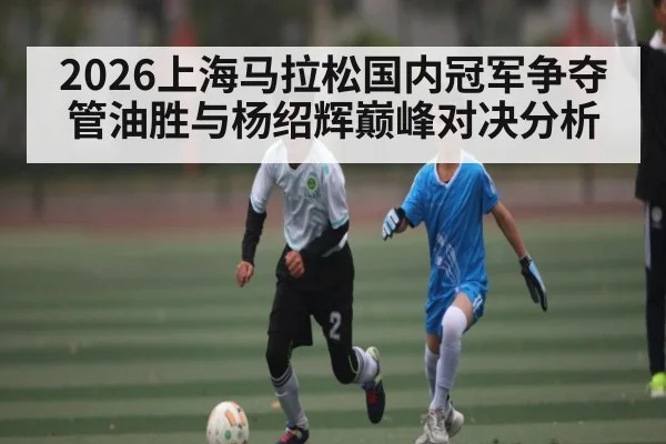 2026上海马拉松国内冠军争夺 管油胜与杨绍辉巅峰对决分析