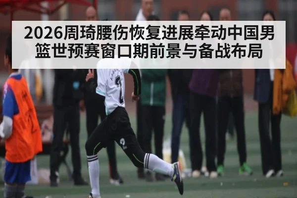2026周琦腰伤恢复进展牵动中国男篮世预赛窗口期前景与备战布局
