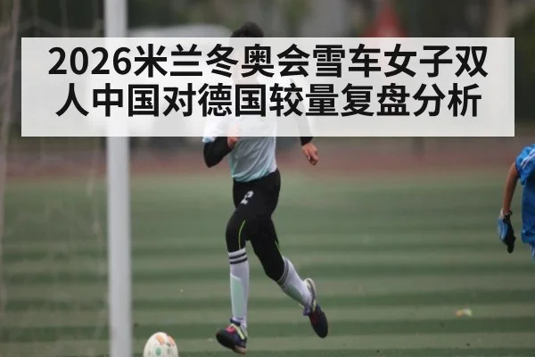 2026米兰冬奥会雪车女子双人中国对德国较量复盘分析