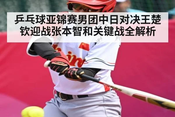 乒乓球亚锦赛男团中日对决王楚钦迎战张本智和关键战全解析