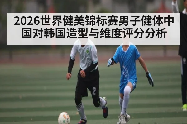 2026世界健美锦标赛男子健体中国对韩国造型与维度评分分析